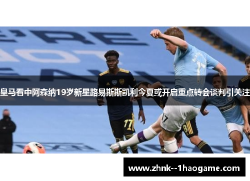 皇马看中阿森纳19岁新星路易斯斯凯利今夏或开启重点转会谈判引关注