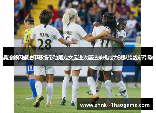 吴澄舒闪耀法甲赛场带动第戎女足进攻屡造杀机成为球队锋线新引擎